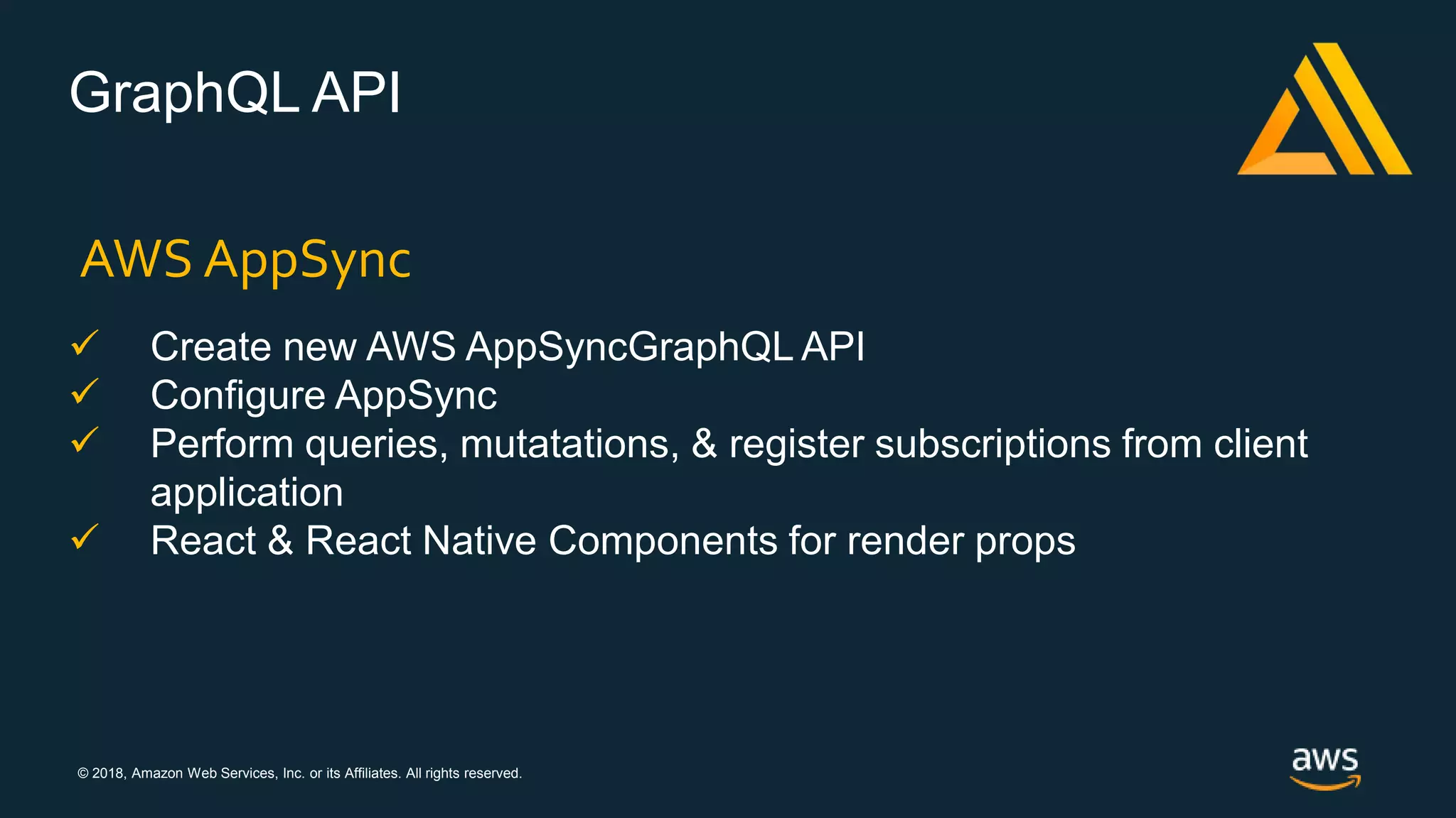 © 2018, Amazon Web Services, Inc. or its Affiliates. All rights reserved.
GraphQL API
AWS AppSync
 Create new AWS AppSyncGraphQL API
 Configure AppSync
 Perform queries, mutatations, & register subscriptions from client
application
 React & React Native Components for render props
 
