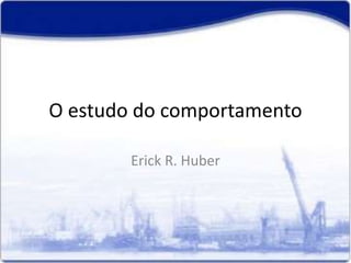 O estudo do comportamento
Erick R. Huber
 
