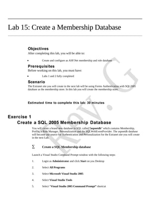 Lab 15: Create a Membership Database

       Objectives
       After completing this lab, you will be able to:

       •            Create and configure as ASP.Net membership and role database

       Prerequisites
       Before working on this lab, you must have:
       •            Labs 1 and 2 fully completed

       Scenario
       The Extranet site you will create in the next lab will be using Forms Authentication with SQL2005
       database as the membership store. In this lab you will create the membership store.



       Estimated time to complete this lab: 30 minutes



Exercise 1
    Create a SQL 2005 Membership Database
           You will create a brand new database in SQL called “aspnetdb” which contains Membership,
           Profile, a Role Manager, Personalization and the SQLWebEventProvider. The aspnetdb database
           will become our source for Authentication and Personalization for the Extranet site you will create
           in the next Lab.


           ∑        Create a SQL Membership database

           Launch a Visual Studio Command Prompt window with the following steps:

           1.       Login as Administrator and click Start on you Desktop

           2.       Select All Programs

           3.       Select Microsoft Visual Studio 2005

           4.       Select Visual Studio Tools

           5.       Select “Visual Studio 2005 Command Prompt” shortcut
 