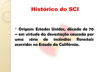 Histórico do SCI
 Origem: Estados Unidos, década de 70
– em virtude da devastação causada por
uma série de incêndios florestais
ocorridos no Estado da Califórnia.
 
