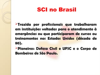 SCI no Brasil
Trazida por profissionais que trabalharam
em instituições voltadas para o atendimento à
emergências ou que participaram de cursos ou
treinamentos nos Estados Unidos (década de
80).
Pioneiros: Defesa Civil e UFSC e o Corpo de
Bombeiros de São Paulo.
 