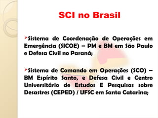 SCI no Brasil
Sistema de Coordenação de Operações em
Emergência (SICOE) – PM e BM em São Paulo
e Defesa Civil no Paraná;
Sistema de Comando em Operações (SCO) –
BM Espírito Santo, e Defesa Civil e Centro
Universitário de Estudos E Pesquisas sobre
Desastres (CEPED) / UFSC em Santa Catarina;
 