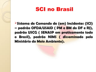 SCI no Brasil
Sistema de Comando de (em) Incidentes (SCI)
– padrão OFDA/USAID ( PM e BM do DF e RJ),
padrão USCG ( SENASP em praticamente todo
o Brasil), padrão NIMS ( disseminado pelo
Ministério do Meio Ambiente).
 