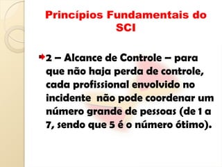 Princípios Fundamentais do
SCI
2 – Alcance de Controle – para
que não haja perda de controle,
cada profissional envolvido no
incidente não pode coordenar um
número grande de pessoas (de 1 a
7, sendo que 5 é o número ótimo).
 