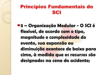Princípios Fundamentais do
SCI
3 – Organização Modular - O SCI é
flexível, de acordo com o tipo,
magnitude e complexidade do
evento, sua expansão ou
diminuição acontece de baixo para
cima, à medida que os recursos são
designados na cena do acidente;
 
