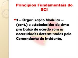 Princípios Fundamentais do
SCI
3 – Organização Modular –
(cont.) e estabelecidos de cima
pra baixo de acordo com as
necessidades determinadas pelo
Comandante do Incidente.
 