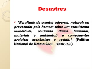 Desastres
 “Resultado de eventos adversos, naturais ou
provocados pelo homem sobre um ecossistema
vulnerável, causando danos humanos,
materiais e ambientais e consequentes
prejuízos econômicos e sociais.” (Política
Nacional de Defesa Civil – 2007, p.8)
 