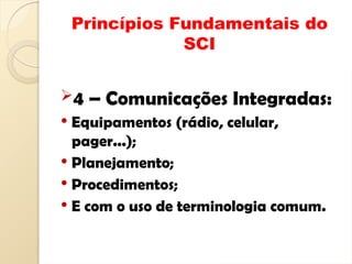Princípios Fundamentais do
SCI
4 – Comunicações Integradas:
 Equipamentos (rádio, celular,
pager...);
 Planejamento;
 Procedimentos;
 E com o uso de terminologia comum.
 