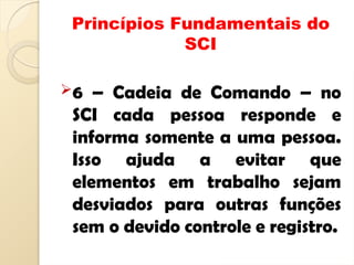 Princípios Fundamentais do
SCI
6 – Cadeia de Comando – no
SCI cada pessoa responde e
informa somente a uma pessoa.
Isso ajuda a evitar que
elementos em trabalho sejam
desviados para outras funções
sem o devido controle e registro.
 