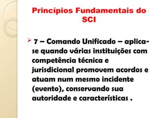 Princípios Fundamentais do
SCI
 7 – Comando Unificado – aplica-
se quando várias instituições com
competência técnica e
jurisdicional promovem acordos e
atuam num mesmo incidente
(evento), conservando sua
autoridade e características .
 