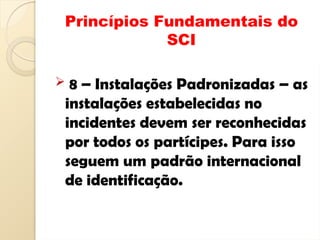 Princípios Fundamentais do
SCI
 8 – Instalações Padronizadas – as
instalações estabelecidas no
incidentes devem ser reconhecidas
por todos os partícipes. Para isso
seguem um padrão internacional
de identificação.
 