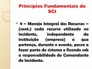 Princípios Fundamentais do
SCI
 9 – Manejo Integral dos Recursos –
(cont.) cada recurso utilizado no
incidente, independente da
instituição (empresa) a que
pertença, durante o evento, passa a
fazer parte do sistema e ficando sob
a responsabilidade do Comandante
do Incidente.
 