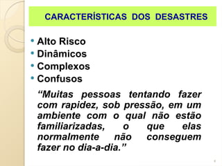 4
 Alto Risco
 Dinâmicos
 Complexos
 Confusos
“Muitas pessoas tentando fazer
com rapidez, sob pressão, em um
ambiente com o qual não estão
familiarizadas, o que elas
normalmente não conseguem
fazer no dia-a-dia.”
CARACTERÍSTICAS DOS DESASTRES
 