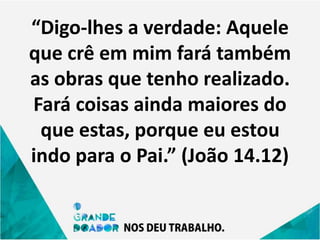 “Digo-lhes a verdade: Aquele
que crê em mim fará também
as obras que tenho realizado.
Fará coisas ainda maiores do
que estas, porque eu estou
indo para o Pai.” (João 14.12)