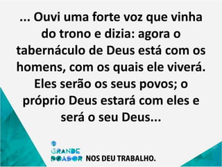... Ouvi uma forte voz que vinha
do trono e dizia: agora o
tabernáculo de Deus está com os
homens, com os quais ele viverá.
Eles serão os seus povos; o
próprio Deus estará com eles e
será o seu Deus...