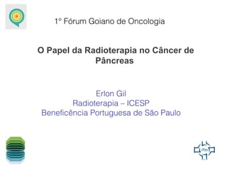 1° Fórum Goiano de Oncologia


O Papel da Radioterapia no Câncer de
             Pâncreas


              Erlon Gil
        Radioterapia – ICESP
Beneficência Portuguesa de São Paulo
 