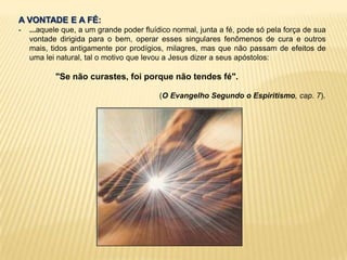 A VONTADE E A FÉ:
- ...aquele que, a um grande poder fluídico normal, junta a fé, pode só pela força de sua
vontade dirigida para o bem, operar esses singulares fenômenos de cura e outros
mais, tidos antigamente por prodígios, milagres, mas que não passam de efeitos de
uma lei natural, tal o motivo que levou a Jesus dizer a seus apóstolos:
"Se não curastes, foi porque não tendes fé".
(O Evangelho Segundo o Espiritismo, cap. 7).
 