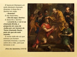 E havia em Damasco um
certo discípulo chamado
Ananias; e disse-lhe o
Senhor em visão:
- Ananias!
E ele respondeu:
- Eis-me aqui, Senhor.
E disse-lhe o Senhor:
- Levanta-te, e vai à rua
chamada Direita, e
pergunta em casa de
Judas por um homem de
Tarso chamado Saulo;
pois eis que ele está
orando;
E numa visão ele viu que
entrava um homem
chamado Ananias, e punha
sobre ele a mão, para que
tornasse a ver.
(Atos dos Apóstolos, 9.10-12)
 