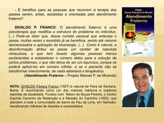 - É benéfico para as pessoas que recorrem à terapia dos
passes serem, antes, assistidas e orientadas pelo atendimento
fraterno?
DIVALDO P. FRANCO: O atendimento fraterno é uma
psicoterapia que modifica a estrutura do problema no indivíduo.
(...) Pode-se dizer que, desse contato pessoal que antecipa o
passe, muitas vezes o assistido já se beneficia, sendo até mesmo
desnecessária a aplicação da bioenergia. (...) Como é natural, a
desinformação atribui ao passe um caráter de natureza
miraculosa, o que tem levado algumas pessoas menos
esclarecidas a estabelecer o número deles para a solução de
certos problemas, o que não deixa de ser um equívoco, porque se
poderá aplicá-los em número infinito, e se o paciente não se
transformar interiormente, de nada adiantará a terapêutica.
(Atendimento Fraterno – Projeto Manoel P. de Miranda)
NOTA: DIVALDO Pereira Franco (1927) é natural de Feira de Santana,
Bahia. É reconhecido como um dos maiores médiuns e oradores
espíritas da atualidade. Fundou com Nilson de Souza Pereira, o Centro
Espírita Caminho da Redenção e a Mansão do Caminho (1952), que
atendem a toda a comunidade do bairro de Pau da Lima, em Salvador,
beneficiando milhares de doentes e necessitados.
 