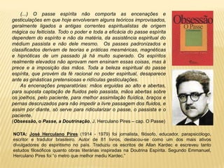 (...) O passe espírita não comporta as encenações e
gesticulações em que hoje envolveram alguns teóricos improvisados,
geralmente ligados a antigas correntes espiritualistas de origem
mágica ou feiticista. Todo o poder e toda a eficácia do passe espírita
dependem do espírito e não da matéria, da assistência espiritual do
médium passista e não dele mesmo. Os passes padronizados e
classificados derivam de teorias e práticas mesméricas, magnéticas
e hipnóticas de um passado já há muito superado. Os espíritos
realmente elevados não aprovam nem ensinam essas coisas, mas à
prece e a imposição das mãos. Toda a beleza espiritual do passe
espírita, que provém da fé racional no poder espiritual, desaparece
ante as ginásticas pretensiosas e ridículas gesticulações.
As encenações preparatórias: mãos erguidas ao alto e abertas,
para suposta captação de fluidos pelo passista, mãos abertas sobre
os joelhos, pelo paciente, para melhor assimilação fluídica, braços e
pernas descruzados para não impedir a livre passagem dos fluidos, e
assim por diante, só serve para ridicularizar o passe, o passista e o
paciente.
(Obsessão, o Passe, a Doutrinação, J. Herculano Pires – cap. O Passe)
NOTA: José Herculano Pires (1914 - 1979) foi jornalista, filósofo, educador, parapsicólogo,
escritor e tradutor brasileiro. Autor de 81 livros, destacou-se como um dos mais ativos
divulgadores do espiritismo no país. Traduziu os escritos de Allan Kardec e escreveu tanto
estudos filosóficos quanto obras literárias inspiradas na Doutrina Espírita. Segundo Emmanuel,
Herculano Pires foi “o metro que melhor mediu Kardec.”
 