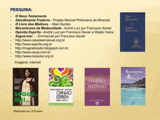 PESQUISA:
- O Novo Testamento
- Atendimento Fraterno - Projeto Manoel Philomeno de Miranda
- O Livro dos Médiuns - Allan Kardec
- Mecanismos da Mediunidade - André Luiz por Francisco Xavier
- Opinião Espírita - André Luiz por Francisco Xavier e Waldo Vieira
- Segue-me!... - Emmanuel por Francisco Xavier
- http://www.casadeemanuel.org.br
- http://www.espirito.org.br
- http://magnetizador.blogspot.com.br
- http://www.cecpj.com.br
- http://www.nossolar.org.br
Imagens: internet
Elaborado por JCEvadro
 