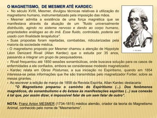 O MAGNETISMO, DE MESMER ATÉ KARDEC:
- No século XVIII, Mesmer, divulgou técnicas relativas à utilização do
magnetismo humano, instrumentalizado pela imposição das mãos.
- Mesmer admitia a existência de uma força magnética que se
manifestava através da atuação de um "fluido universalmente
distribuído, agindo no sistema nervoso e dando ao corpo humano,
propriedades análogas ao do imã. Esse fluido, controlado, poderia ser
usado com finalidade terapêutica".
- Suas propostas foram rejeitadas, combatidas, ridicularizadas pela
maioria da sociedade médica.
- O magnetismo proposto por Mesmer chamou a atenção de Hippolyte
Léon Denizard Rivail (Allan Kardec) que o estuda por 35 anos,
passando a integrar um grupo de pesquisadores.
- Rivail frequentou até 1850 sessões sonambúlicas, onde buscava solução para os casos de
enfermidades a ele confiados, embora se considerasse modesto magnetizador.
- Kardec relata em Obras Póstumas, a sua iniciação no Espiritismo, quando em 1854
interessa-se pelas informações que lhe são transmitidas pelo magnetizador Fortier, sobre as
mesas girantes.
- Ao escrever a edição de março de 1858 da Revista Espírita, Allan Kardec destacaria:
"O Magnetismo preparou o caminho do Espiritismo (...). Dos fenômenos
magnéticos, do sonambulismo e do êxtase às manifestações espíritas (...) sua conexão
é tal que, por assim dizer, é impossível falar de um sem falar de outro“.
NOTA: Franz Anton MESMER (1734-1815) médico alemão, criador da teoria do Magnetismo
Animal, conhecido pelo nome de “Mesmerismo”.
 