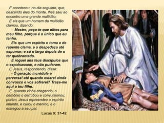 E aconteceu, no dia seguinte, que,
descendo eles do monte, lhes saiu ao
encontro uma grande multidão;
E eis que um homem da multidão
clamou, dizendo:
- Mestre, peço-te que olhes para
meu filho, porque é o único que eu
tenho.
Eis que um espírito o toma e de
repente clama, e o despedaça até
espumar; e só o larga depois de o
ter quebrantado.
E roguei aos teus discípulos que
o expulsassem, e não puderam.
E Jesus, respondendo, disse:
- Ó geração incrédula e
perversa! até quando estarei ainda
convosco e vos sofrerei? Traze-me
aqui o teu filho.
E, quando vinha chegando, o
demônio o derrubou e convulsionou;
porém, Jesus repreendeu o espírito
imundo, e curou o menino, e o
entregou a seu pai.
Lucas 9: 37-42
 