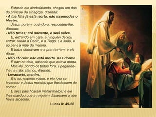 Estando ele ainda falando, chegou um dos
do príncipe da sinagoga, dizendo:
- A tua filha já está morta, não incomodes o
Mestre.
Jesus, porém, ouvindo-o, respondeu-lhe,
dizendo:
- Não temas; crê somente, e será salva.
E, entrando em casa, a ninguém deixou
entrar, senão a Pedro, e a Tiago, e a João, e
ao pai e a mãe da menina.
E todos choravam, e a pranteavam; e ele
disse:
- Não choreis; não está morta, mas dorme.
E riam-se dele, sabendo que estava morta.
Mas ele, pondo-os todos fora, e pegando-
lhe na mão, clamou, dizendo:
- Levanta-te, menina.
E o seu espírito voltou, e ela logo se
levantou; e Jesus mandou que lhe dessem de
comer.
E seus pais ficaram maravilhados; e ele
lhes mandou que a ninguém dissessem o que
havia sucedido.
Lucas 8: 49-56
 