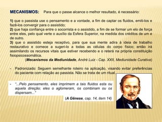 MECANISMOS: Para que o passe alcance o melhor resultado, é necessário:
1) que o passista use o pensamento e a vontade, a fim de captar os fluidos, emiti-los e
fazê-los convergir para o assistido;
2) que haja confiança entre o socorrista e o assistido, a fim de se formar um elo de força
entre eles, pelo qual verte o auxílio da Esfera Superior, na medida dos créditos de um e
de outro.
3) que o assistido esteja receptivo, para que sua mente adira à ideia de trabalho
restaurativo e comece a sugeri-lo a todas as células do corpo físico; então irá
assimilando os recursos vitais que estiver recebendo e o reterá na própria constituição
fisiopsicossomática.
(Mecanismos da Mediunidade, André Luiz - Cap. XXII, Mediunidade Curativa)
- Padronizado: Seguem semelhante roteiro na aplicação, visando evitar preferências
do paciente com relação ao passista. Não se trata de um ritual.
- “...Pelo pensamento, eles imprimem a tais fluidos esta ou
aquela direção; eles o aglomeram, os combinam ou os
dispersam...”
(A Gênese, cap. 14, item 14)
 