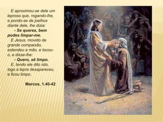 E aproximou-se dele um
leproso que, rogando-lhe,
e pondo-se de joelhos
diante dele, lhe dizia:
- Se queres, bem
podes limpar-me.
E Jesus, movido de
grande compaixão,
estendeu a mão, e tocou-
o, e disse-lhe:
- Quero, sê limpo.
E, tendo ele dito isto,
logo a lepra desapareceu,
e ficou limpo.
Marcos, 1.40-42
 