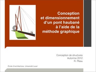 Conception 
et dimensionnement 
d’un pont haubané 
à l’aide de la 
méthode graphique 
Conception de structures 
Automne 2012 
R. Pleau 
École d’architecture, Université Laval 
 