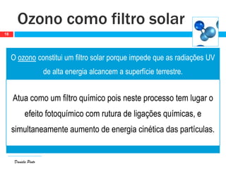 Daniela Pinto
O ozono constitui um filtro solar porque impede que as radiações UV
de alta energia alcancem a superfície terrestre.
Atua como um filtro químico pois neste processo tem lugar o
efeito fotoquímico com rutura de ligações químicas, e
simultaneamente aumento de energia cinética das partículas.
Ozono como filtro solar
18
 