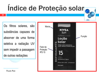 Daniela Pinto
Os filtros solares, são
substâncias capazes de
absorver de uma forma
seletiva a radiação UV
sem impedir a passagem
de outras radiações
Índice de Proteção solar
20
Marca
Função
Fator de
Proteção
IPS 15
 