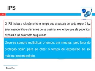 Daniela Pinto
IPS
21
O IPS indica a relação entre o tempo que a pessoa se pode expor à luz
solar usando filtro solar antes de se queimar e o tempo que ela pode ficar
exposta à luz solar sem se queimar.
Deve-se sempre multiplicar o tempo, em minutos, pelo fator de
proteção solar, para se obter o tempo de exposição ao sol
máximo recomendado.
 