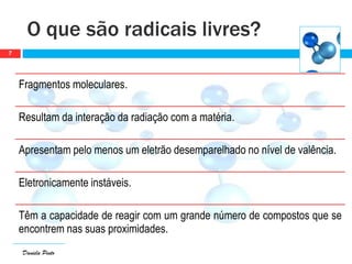 Daniela Pinto
Fragmentos moleculares.
Resultam da interação da radiação com a matéria.
Apresentam pelo menos um eletrão desemparelhado no nível de valência.
Eletronicamente instáveis.
Têm a capacidade de reagir com um grande número de compostos que se
encontrem nas suas proximidades.
O que são radicais livres?
7
 