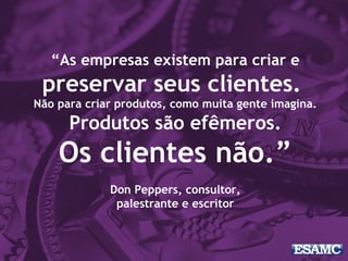 “As empresas existem para criar e
preservar seus clientes.
Não para criar produtos, como muita gente imagina.
Produtos são efêmeros.
Os clientes não.”
Don Peppers, consultor,
palestrante e escritor
 