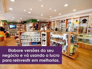 Elabore versões do seu
negócio e vá usando o lucro
para reinvestir em melhorias.
 
