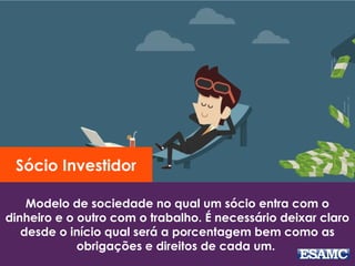 Modelo de sociedade no qual um sócio entra com o
dinheiro e o outro com o trabalho. É necessário deixar claro
desde o início qual será a porcentagem bem como as
obrigações e direitos de cada um.
Sócio Investidor
 