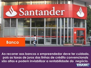 Ao recorrer aos bancos o empreendedor deve ter cuidado,
pois as taxas de juros das linhas de crédito convencionais
são altas e podem inviabilizar a rentabilidade do negócio.
Banco
 
