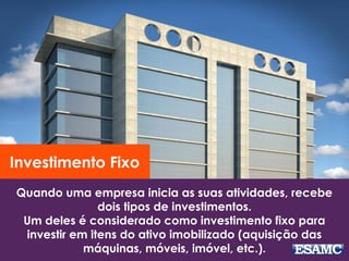 Quando uma empresa inicia as suas atividades, recebe
dois tipos de investimentos.
Um deles é considerado como investimento fixo para
investir em itens do ativo imobilizado (aquisição das
máquinas, móveis, imóvel, etc.).
Investimento Fixo
 