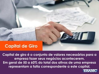 Capital de giro é o conjunto de valores necessários para a
empresa fazer seus negócios acontecerem.
Em geral de 50 a 60% do total dos ativos de uma empresa
representam a fatia correspondente a este capital.
Capital de Giro
 