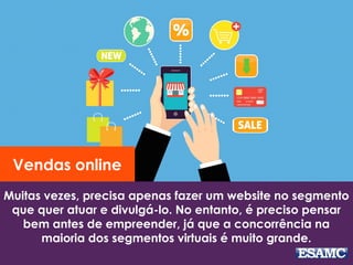 Muitas vezes, precisa apenas fazer um website no segmento
que quer atuar e divulgá-lo. No entanto, é preciso pensar
bem antes de empreender, já que a concorrência na
maioria dos segmentos virtuais é muito grande.
Vendas online
 