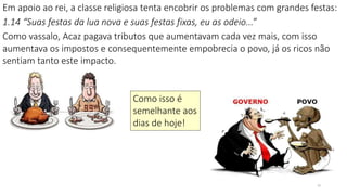 10
Em apoio ao rei, a classe religiosa tenta encobrir os problemas com grandes festas:
1.14 “Suas festas da lua nova e suas festas fixas, eu as odeio...”
Como vassalo, Acaz pagava tributos que aumentavam cada vez mais, com isso
aumentava os impostos e consequentemente empobrecia o povo, já os ricos não
sentiam tanto este impacto.
Como isso é
semelhante aos
dias de hoje!
 