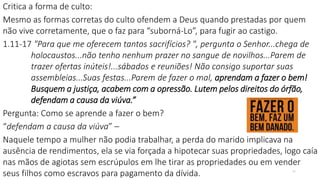 Critica a forma de culto:
Mesmo as formas corretas do culto ofendem a Deus quando prestadas por quem
não vive corretamente, que o faz para “suborná-Lo”, para fugir ao castigo.
1.11-17 "Para que me oferecem tantos sacrifícios? ", pergunta o Senhor...chega de
holocaustos...não tenho nenhum prazer no sangue de novilhos...Parem de
trazer ofertas inúteis!...sábados e reuniões! Não consigo suportar suas
assembleias...Suas festas...Parem de fazer o mal, aprendam a fazer o bem!
Busquem a justiça, acabem com a opressão. Lutem pelos direitos do órfão,
defendam a causa da viúva.”
Pergunta: Como se aprende a fazer o bem?
“defendam a causa da viúva” –
Naquele tempo a mulher não podia trabalhar, a perda do marido implicava na
ausência de rendimentos, ela se via forçada a hipotecar suas propriedades, logo caía
nas mãos de agiotas sem escrúpulos em lhe tirar as propriedades ou em vender
seus filhos como escravos para pagamento da dívida. 11
 