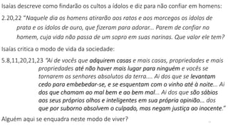 Isaías descreve como findarão os cultos a ídolos e diz para não confiar em homens:
2.20,22 “Naquele dia os homens atirarão aos ratos e aos morcegos os ídolos de
prata e os ídolos de ouro, que fizeram para adorar... Parem de confiar no
homem, cuja vida não passa de um sopro em suas narinas. Que valor ele tem?
Isaías critica o modo de vida da sociedade:
5.8,11,20,21,23 “Ai de vocês que adquirem casas e mais casas, propriedades e mais
propriedades até não haver mais lugar para ninguém e vocês se
tornarem os senhores absolutos da terra.... Ai dos que se levantam
cedo para embebedar-se, e se esquentam com o vinho até à noite... Ai
dos que chamam ao mal bem e ao bem mal... Ai dos que são sábios
aos seus próprios olhos e inteligentes em sua própria opinião... dos
que por suborno absolvem o culpado, mas negam justiça ao inocente.”
Alguém aqui se enquadra neste modo de viver? 12
 