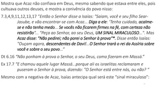 Mostra que Acaz não confiava em Deus, mesmo sabendo que estava entre eles, pois
cultuava outros deuses, e mostra a conivência do povo nisso:
7.3,4,9,11,12,13,17 “Então o Senhor disse a Isaías: "Saiam, você e seu filho Sear-
Jasube, e vão encontrar-se com Acaz... Diga a ele: ‘Tenha cuidado, acalme-
se e não tenha medo... Se vocês não ficarem firmes na fé, com certeza não
resistirão“... "Peça ao Senhor, ao seu Deus, UM SINAL MIRACULOSO...". Mas
Acaz disse: "Não pedirei; não porei o Senhor à prova“*. Disse então Isaías:
"Ouçam agora, descendentes de Davi!...O Senhor trará o rei da Assíria sobre
você e sobre o seu povo...”
Dt 6.16 “Não ponham à prova o Senhor, o seu Deus, como fizeram em Massá.”
Ex 17.7 “E chamou aquele lugar Massá...porque ali os israelitas reclamaram e
puseram o Senhor à prova, dizendo: "O Senhor está entre nós, ou não? “
Mesmo com a negativa de Acaz, Isaías antecipa qual será este “sinal miraculoso”:
13
 