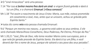 O “sinal miraculoso” será uma pessoa:
7.14 “Por isso o Senhor mesmo lhes dará um sinal: a virgem ficará grávida e dará à
luz um filho, e o chamará Emanuel. (=Deus conosco)”
Mt 1.18 “Foi assim o nascimento de Jesus Cristo: Maria, sua mãe, estava prometida
em casamento a José, mas, antes que se unissem, achou-se grávida pelo
Espírito Santo.”
Isaías diz como veio esta pessoa chamada Emanuel:
9.6 “Porque um menino nos nasceu...o governo está sobre os seus ombros. E ele
será chamado Maravilhoso Conselheiro, Deus Poderoso, Pai Eterno, Príncipe da Paz.”
Mt 1.20,21 “José, filho de Davi, não tema receber Maria como sua esposa, pois o
que nela foi gerado procede do Espírito Santo. Ela dará à luz um filho, e você
deverá dar-lhe o nome de Jesus, porque ele salvará o seu povo dos seus pecados".
14
 