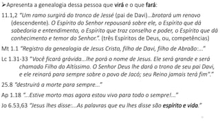 Apresenta a genealogia dessa pessoa que virá e o que fará:
11.1,2 “Um ramo surgirá do tronco de Jessé (pai de Davi)...brotará um renovo
(descendente). O Espírito do Senhor repousará sobre ele, o Espírito que dá
sabedoria e entendimento, o Espírito que traz conselho e poder, o Espírito que dá
conhecimento e temor do Senhor.”. (três Espíritos de Deus, ou, competências)
Mt 1.1 “Registro da genealogia de Jesus Cristo, filho de Davi, filho de Abraão:...”
Lc 1.31-33 “Você ficará grávida...lhe porá o nome de Jesus. Ele será grande e será
chamado Filho do Altíssimo. O Senhor Deus lhe dará o trono de seu pai Davi,
e ele reinará para sempre sobre o povo de Jacó; seu Reino jamais terá fim".”
25.8 “destruirá a morte para sempre...”
Ap 1.18 “...Estive morto mas agora estou vivo para todo o sempre!...”
Jo 6.53,63 “Jesus lhes disse:...As palavras que eu lhes disse são espírito e vida.”
15
 