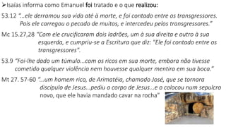 Isaías informa como Emanuel foi tratado e o que realizou:
53.12 “...ele derramou sua vida até à morte, e foi contado entre os transgressores.
Pois ele carregou o pecado de muitos, e intercedeu pelos transgressores.”
Mc 15.27,28 “Com ele crucificaram dois ladrões, um à sua direita e outro à sua
esquerda, e cumpriu-se a Escritura que diz: "Ele foi contado entre os
transgressores".
53.9 “Foi-lhe dado um túmulo...com os ricos em sua morte, embora não tivesse
cometido qualquer violência nem houvesse qualquer mentira em sua boca.”
Mt 27. 57-60 “...um homem rico, de Arimatéia, chamado José, que se tornara
discípulo de Jesus...pediu o corpo de Jesus...e o colocou num sepulcro
novo, que ele havia mandado cavar na rocha”
16
 
