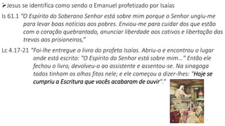17
Jesus se identifica como sendo o Emanuel profetizado por Isaías
Is 61.1 “O Espírito do Soberano Senhor está sobre mim porque o Senhor ungiu-me
para levar boas notícias aos pobres. Enviou-me para cuidar dos que estão
com o coração quebrantado, anunciar liberdade aos cativos e libertação das
trevas aos prisioneiros,”
Lc 4.17-21 “Foi-lhe entregue o livro do profeta Isaías. Abriu-o e encontrou o lugar
onde está escrito: "O Espírito do Senhor está sobre mim..." Então ele
fechou o livro, devolveu-o ao assistente e assentou-se. Na sinagoga
todos tinham os olhos fitos nele; e ele começou a dizer-lhes: "Hoje se
cumpriu a Escritura que vocês acabaram de ouvir".”
 
